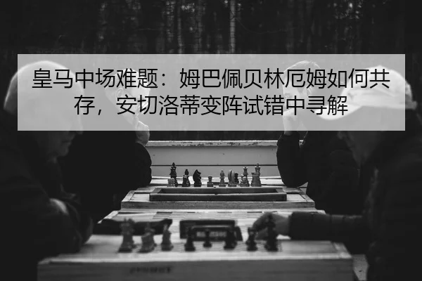皇马中场难题：姆巴佩贝林厄姆如何共存，安切洛蒂变阵试错中寻解