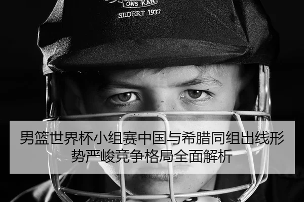 男篮世界杯小组赛中国与希腊同组出线形势严峻竞争格局全面解析